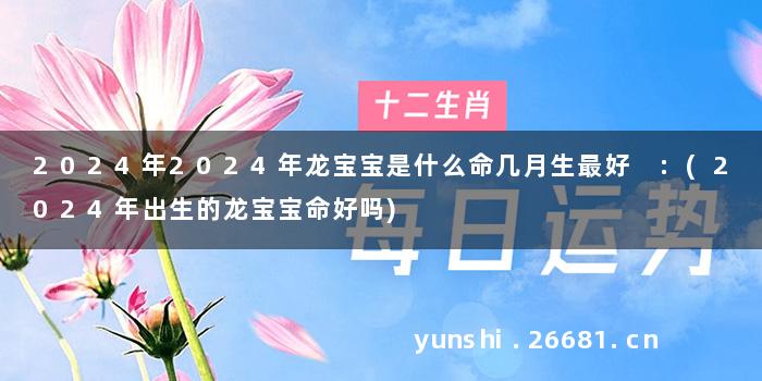 2024年2024年龙宝宝是什么命几月生最好 :(2024年出生的龙宝宝命好吗)